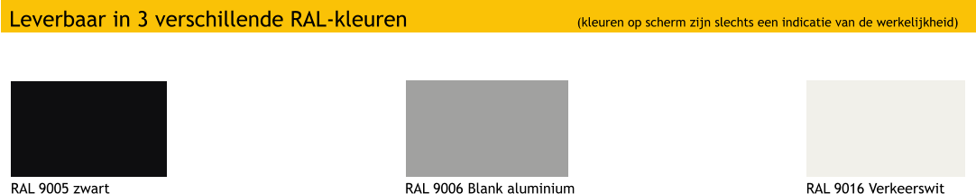 Leverbaar in 3 verschillende RAL-kleuren (kleuren op scherm zijn slechts een indicatie van de werkelijkheid) RAL 9005 zwart RAL 9006 Blank aluminium RAL 9016 Verkeerswit